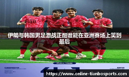 伊朗与韩国男足激战正酣谁能在亚洲赛场上笑到最后